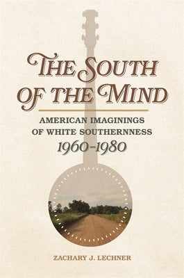 The South of the Mind: American Imaginings of White Southernness, 1960-1980 by Lechner, Zachary J.