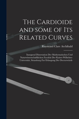 The Cardioide and Some of Its Related Curves [microform]: Inaugural Dissertation Der Mathematischen Und Naturwissenschaftliichen Facultät Der Kaiser-W by Archibald, Raymond Clare 1875-1955