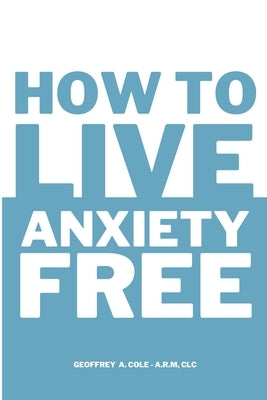 How to Live Anxiety Free by Cole, Geoffrey A.