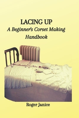 Lacing Up: A Beginner's Corset Making Handbook by Janice, Roger