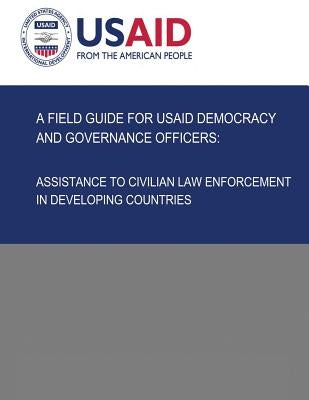A Field Guide for USAID Democracy and Governance Officers: Assistance to Civilian Law Enforcement in Developing Countries by Development, U. S. Agency for Internatio