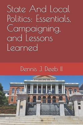 State And Local Politics: Essentials, Campaigning, and Lessons Learned by Deeb, Dennis Joseph, II