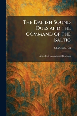 The Danish Sound Dues and the Command of the Baltic: A Study of International Relations by Hill, Charles E.
