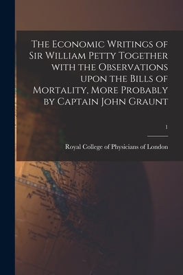 The Economic Writings of Sir William Petty Together With the Observations Upon the Bills of Mortality, More Probably by Captain John Graunt; 1 by Royal College of Physicians of London