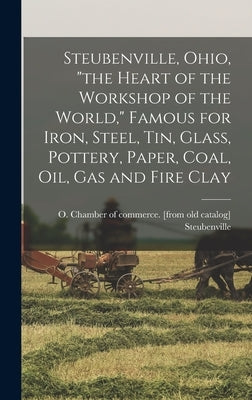 Steubenville, Ohio, "the Heart of the Workshop of the World," Famous for Iron, Steel, tin, Glass, Pottery, Paper, Coal, oil, gas and Fire Clay by Steubenville, O. Chamber of Commerce