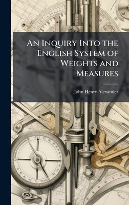An Inquiry Into the English System of Weights and Measures by Alexander, John Henry