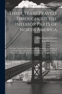 Three Years Travels Throughout the Interior Parts of North America: For More Than Five Thousand Miles, Containing an Account of the Great Lakes, and A by Carver, Jonathan
