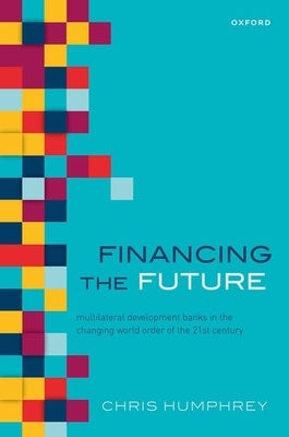 Financing the Future: Multilateral Development Banks in the Changing World Order of the 21st Century by Humphrey, Christopher