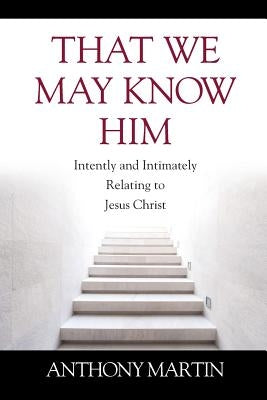 That We May Know Him: Intently and Intimately Relating to Jesus Christ by Martin, Anthony