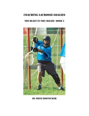 Coaching Lacrosse Goalies: The Beast in the Crease - Book 2: How to coach lacrosse goalies at all levels. by Hoffecker, Fritz