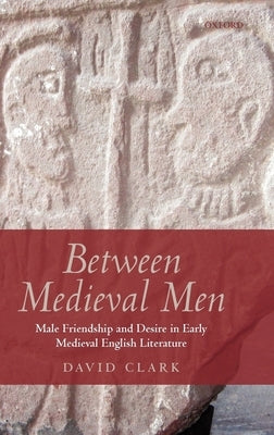 Between Medieval Men: Male Friendship and Desire in Early Medieval English Literature by Clark, David