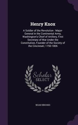 Henry Knox: A Soldier of the Revolution: Major-General in the Continental Army, Washington's Chief of Artillery, First Secretary o by Brooks, Noah