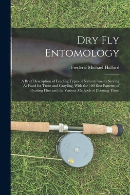 Dry Fly Entomology: A Brief Description of Leading Types of Natural Insects Serving As Food for Trout and Grayling, With the 100 Best Patt by Halford, Frederic Michael
