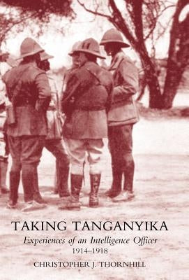 Taking Tanganyika: Experiences of an Intelligence Officer 1914-1918 by Thornhill, Christopher J.