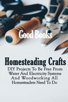 Homesteading Crafts: DIY Projects To Be Free From Water And Electricity Systems And Woodworking All Homesteaders Need To Do by Books, Good