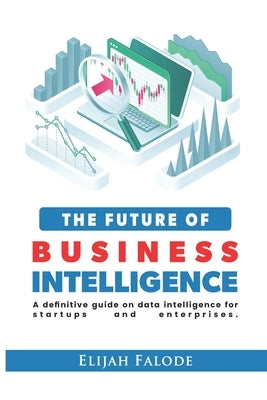 The Future of Business Intelligence: A Definitive Guide on Data Intelligence for Startups and Enterprises by Falode, Elijah