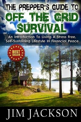 The Prepper's Guide To Off The Grid Survival: An Introduction To Living A Stress Free, Self-Sustaining Lifestyle In Financial Peace by Jackson, Jim