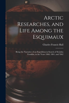 Arctic Researches, and Life Among the Esquimaux: Being the Narrative of an Expedition in Search of Sir John Franklin, in the Years 1860, 1861, and 186 by Hall, Charles Francis