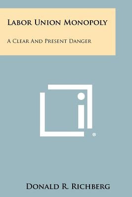 Labor Union Monopoly: A Clear and Present Danger by Richberg, Donald R.