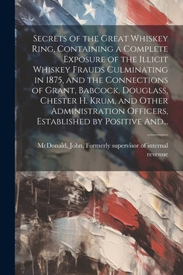 Secrets of the Great Whiskey Ring, Containing a Complete Exposure of the Illicit Whiskey Frauds Culminating in 1875, and the Connections of Grant, Bab by McDonald, John Formerly Supervisor O.