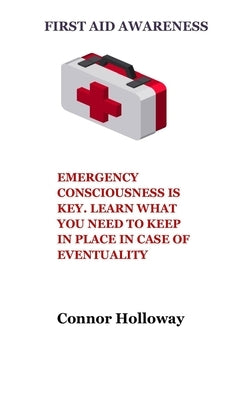 First Aid Awareness: Emergency Consciousness Is Key. Learn What You Need to Keep in Place in Case of Eventuality by Holloway, Connor