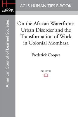 On the African Waterfront: Urban Disorder and the Transformation of Work in Colonial Mombasa by Cooper, Frederick