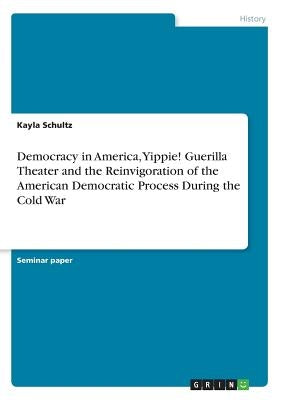 Democracy in America, Yippie! Guerilla Theater and the Reinvigoration of the American Democratic Process During the Cold War by Schultz, Kayla