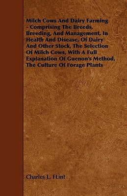 Milch Cows and Dairy Farming - Comprising the Breeds, Breeding, and Management, in Health and Disease, of Dairy and Other Stock, the Selection of Milc by Flint, Charles L.