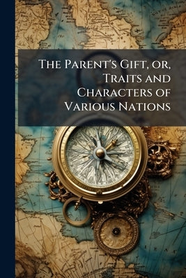 The Parent's Gift, or, Traits and Characters of Various Nations: Interspersed With Geographical Remarks Adapted to the Juvenile Part of Mankind, and O by Anonymous