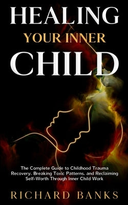 Healing Your Inner Child: The Complete Guide to Childhood Trauma Recovery, Breaking Toxic Patterns, and Reclaiming Self-Worth Through Inner Child Work by Banks, Richard