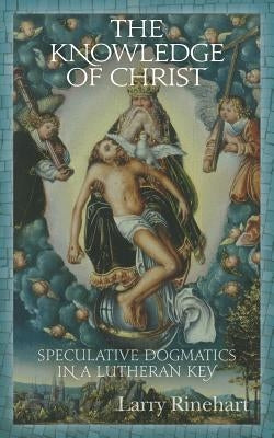 The Knowledge of Christ: Speculative Dogmatics in a Lutheran Key by Rinehart, Larry
