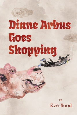 Diane Arbus Goes Shopping: A Lyrical Collection of Humor, History, and Vice by Wood, Eve