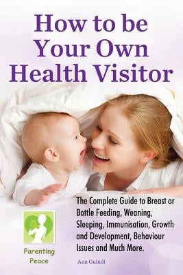 How To be Your Own Health Visitor: The Complete Guide to Breast or Bottle Feeding, Weaning, Sleeping, Immunisation, Growth and Development, Behavioura by Guindi, Ann M.