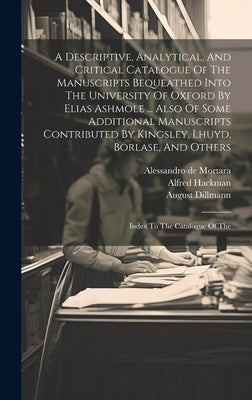 A Descriptive, Analytical, And Critical Catalogue Of The Manuscripts Bequeathed Into The University Of Oxford By Elias Ashmole ... Also Of Some Additi by Black, William Henry