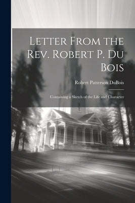 Letter From the Rev. Robert P. Du Bois: Containing a Sketch of the Life and Character by Patterson, DuBois Robert