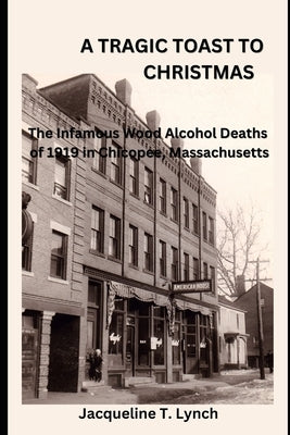 A Tragic Toast to Christmas: The Infamous Wood Alcohol Deaths of 1919 in Chicopee, Massachusetts by Lynch, Jacqueline T.