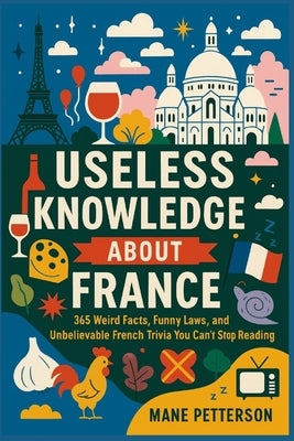 Useless knowledge about France: 365 Weird Facts, Funny Laws, and Unbelievable French Trivia You Can't Stop Reading by Petterson, Mane
