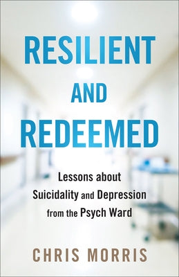 Resilient and Redeemed: Lessons about Suicidality and Depression from the Psych Ward by Morris, Chris