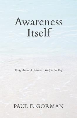Awareness Itself: Being Aware of Awareness Itself Is the Key by Gorman, Paul F.