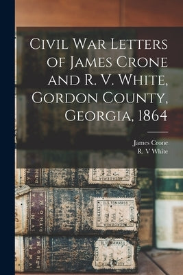 Civil War Letters of James Crone and R. V. White, Gordon County, Georgia, 1864 by Crone, James