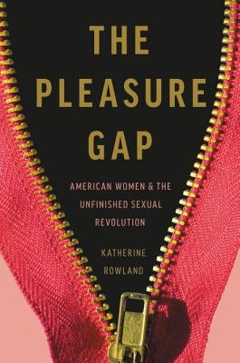 The Pleasure Gap: American Women and the Unfinished Sexual Revolution by Rowland, Katherine