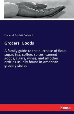 Grocers' Goods: A family guide to the purchase of flour, sugar, tea, coffee, spices, canned goods, cigars, wines, and all other articles usually found by Goddard, Frederick Bartlett