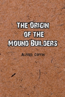 The Origin of the Mound Builders by Coffin, Alfred