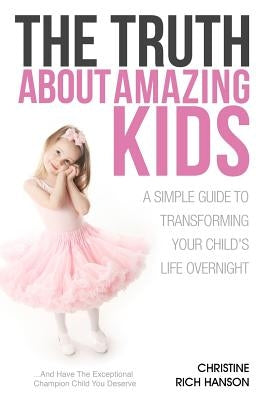 The Truth About Amazing Kids: A Simple Guide To Transforming Your Child's Life Overnight by Rich Hanson, Christine