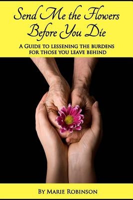 Send Me The Flowers Before You Die: A Guide To Lessening The Burdens For Those You Leave Behind by Robinson, Marie C.