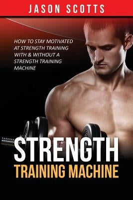 Strength Training Machine: How To Stay Motivated At Strength Training With & Without A Strength Training Machine by Scotts, Jason