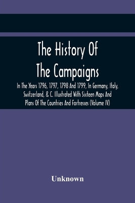The History Of The Campaigns In The Years 1796, 1797, 1798 And 1799, In Germany, Italy, Switzerland, & C. Illustrated With Sixteen Maps And Plans Of T by Unknown