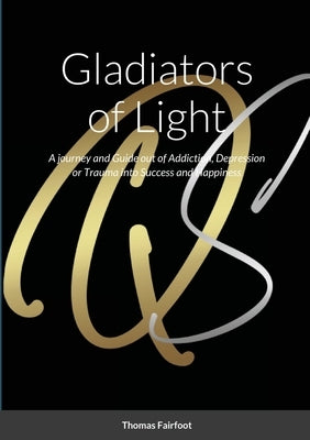 Gladiators of Light: A Journey and Guide out of Addiction, Depression or Trauma into Success and Happiness Thomas Fairfoot by Fairfoot, Thomas