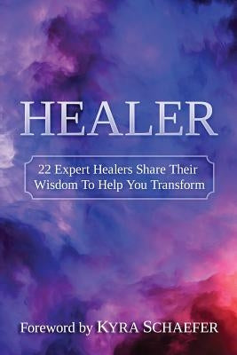 Healer: 22 Expert Healers Share Their Wisdom To Help You Transform by Kyra, Schaefer