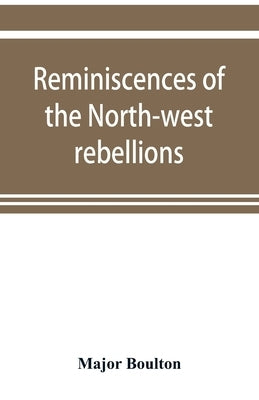 Reminiscences of the North-west rebellions, with a record of the raising of Her Majesty's 100th regiment in Canada, and a chapter on Canadian social & by Boulton, Major